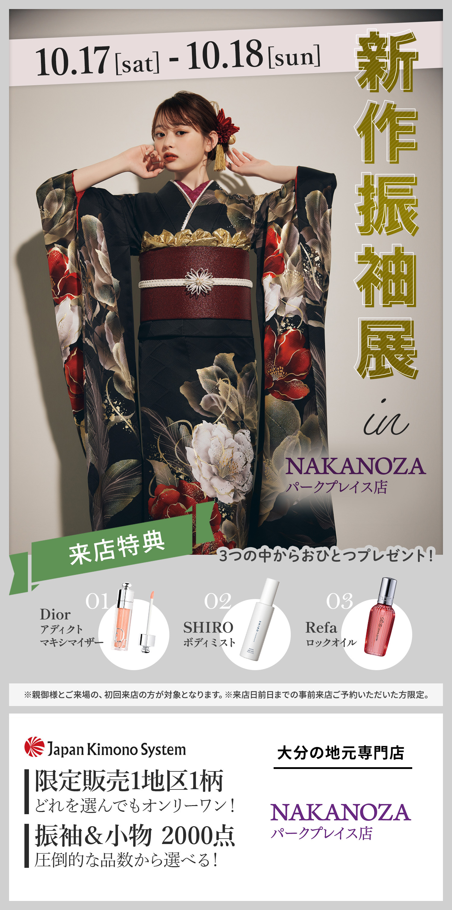 新作振袖展 in NAKANOZAパークプレイス店。10月17日（土）・18日（日）開催。来店特典：Diorアディクトマキシマイザー or SHIROボディミスト or Refaロックオイル。（※親御様とご来場の、初回来店の方が対象となります。※来店日前日までの事前来店ご予約いただいた方限定。）限定販売1地区1柄。振袖＆小物2000点。大分の地元専門店 NAKANOZAパークプレイス店